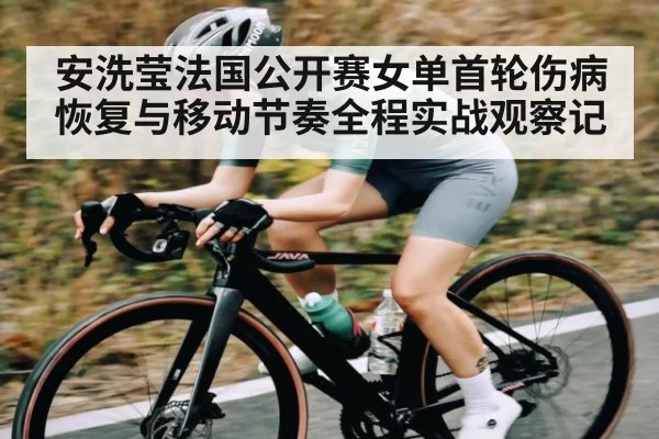 安洗莹法国公开赛女单首轮伤病恢复与移动节奏全程实战观察记