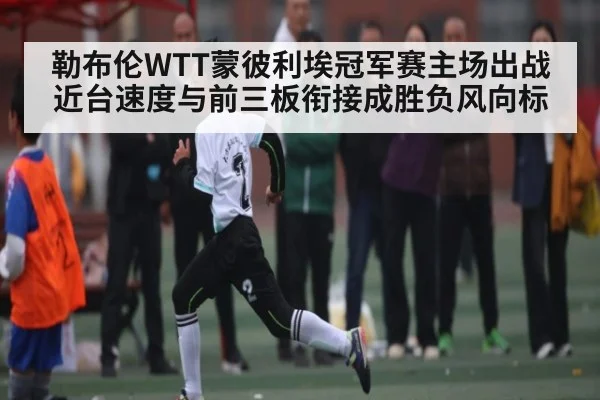 勒布伦WTT蒙彼利埃冠军赛主场出战近台速度与前三板衔接成胜负风向标